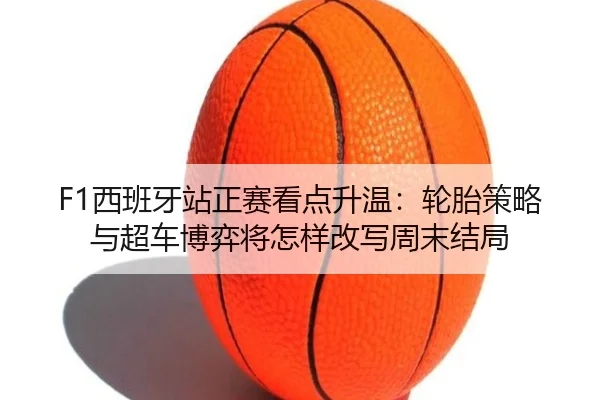 F1西班牙站正赛看点升温：轮胎策略与超车博弈将怎样改写周末结局