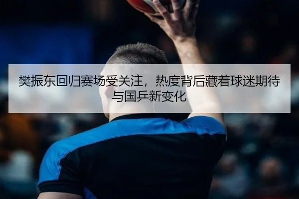 樊振东回归赛场受关注，热度背后藏着球迷期待与国乒新变化（kaiyun）